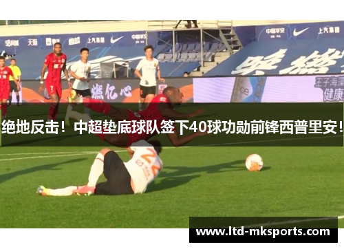 绝地反击！中超垫底球队签下40球功勋前锋西普里安！